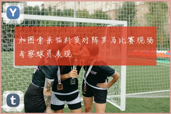 加图索亲临科莫对阵罗马比赛现场考察球员表现