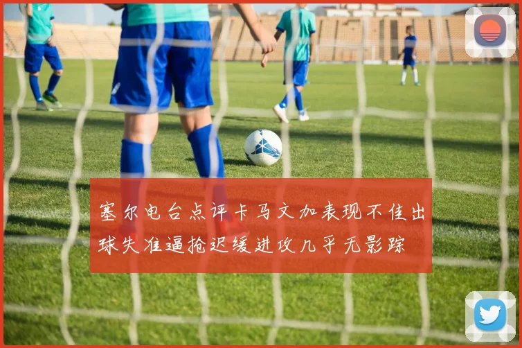塞尔电台点评卡马文加表现不佳出球失准逼抢迟缓进攻几乎无影踪