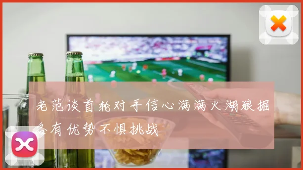 老范谈首轮对手信心满满火湖狼掘各有优势不惧挑战