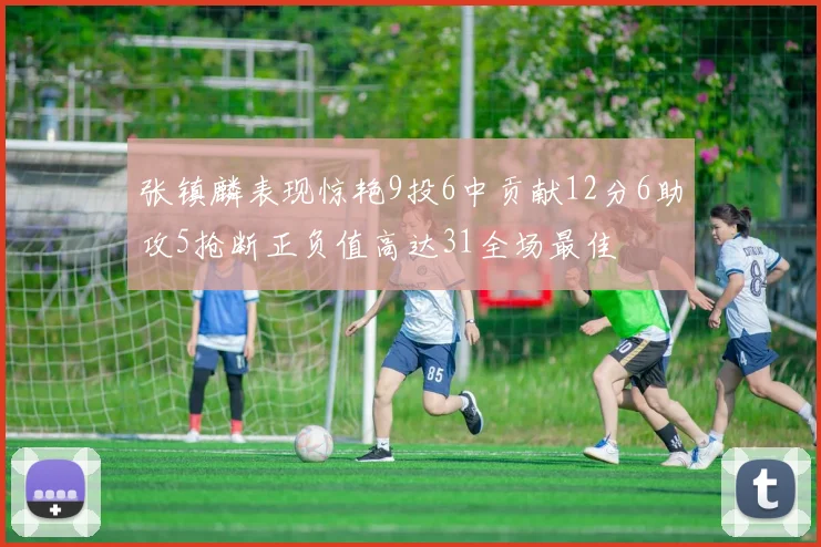 张镇麟表现惊艳9投6中贡献12分6助攻5抢断正负值高达31全场最佳