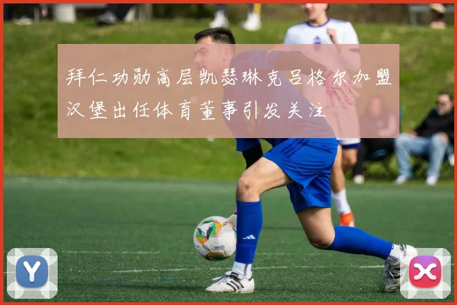 拜仁功勋高层凯瑟琳克吕格尔加盟汉堡出任体育董事引发关注