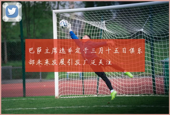 巴萨主席选举定于三月十五日俱乐部未来发展引发广泛关注