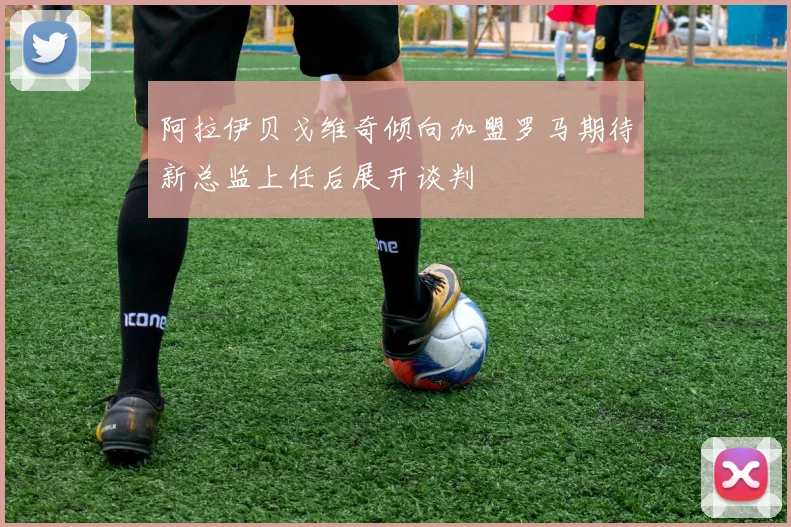 阿拉伊贝戈维奇倾向加盟罗马期待新总监上任后展开谈判