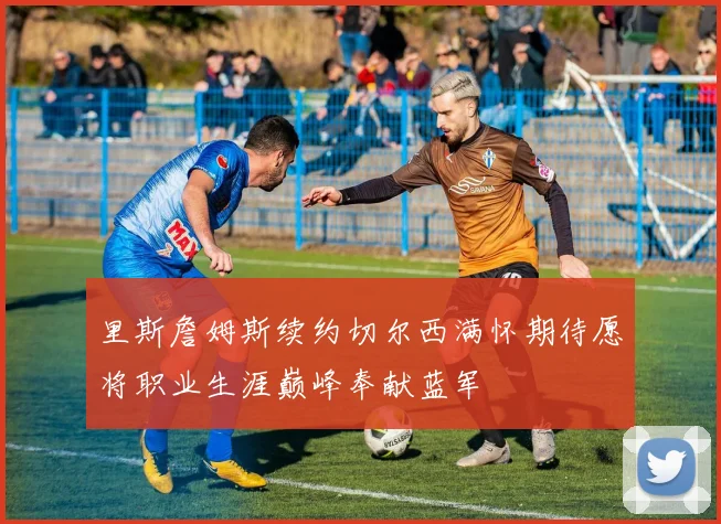 里斯詹姆斯续约切尔西满怀期待愿将职业生涯巅峰奉献蓝军