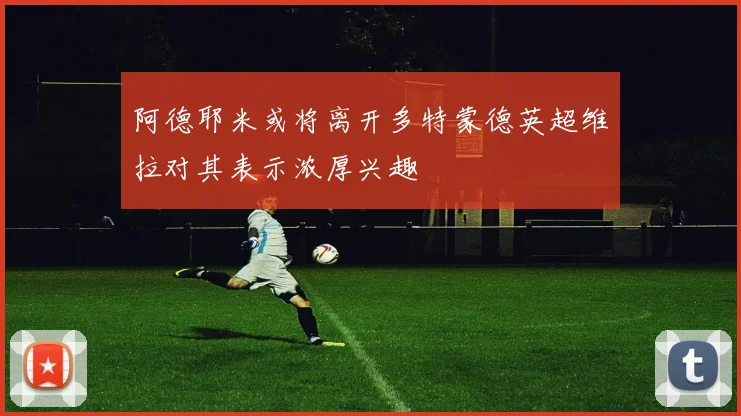 阿德耶米或将离开多特蒙德英超维拉对其表示浓厚兴趣
