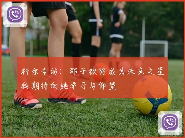 科尔专访：邵子钦将成为未来之星我期待向她学习与仰望