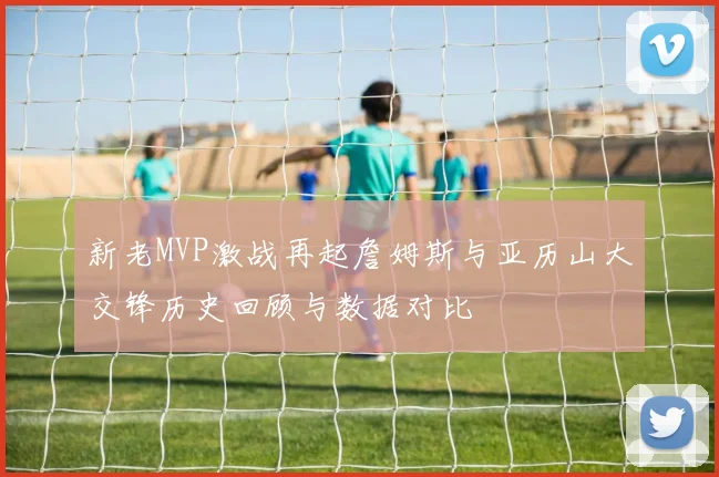新老MVP激战再起詹姆斯与亚历山大交锋历史回顾与数据对比