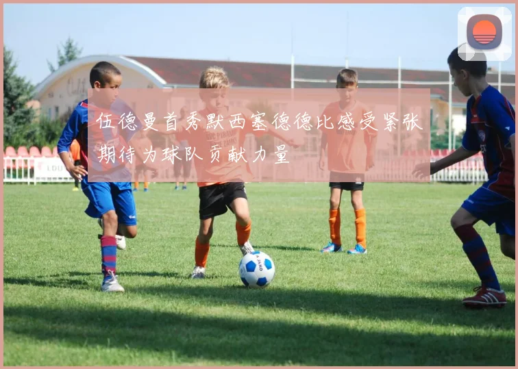 伍德曼首秀默西塞德德比感受紧张期待为球队贡献力量