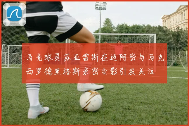 马竞球员苏亚雷斯在迈阿密与马克西罗德里格斯亲密合影引发关注