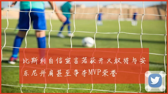 比斯利自信宣言若获开火权将与安东尼并肩甚至争夺MVP荣誉