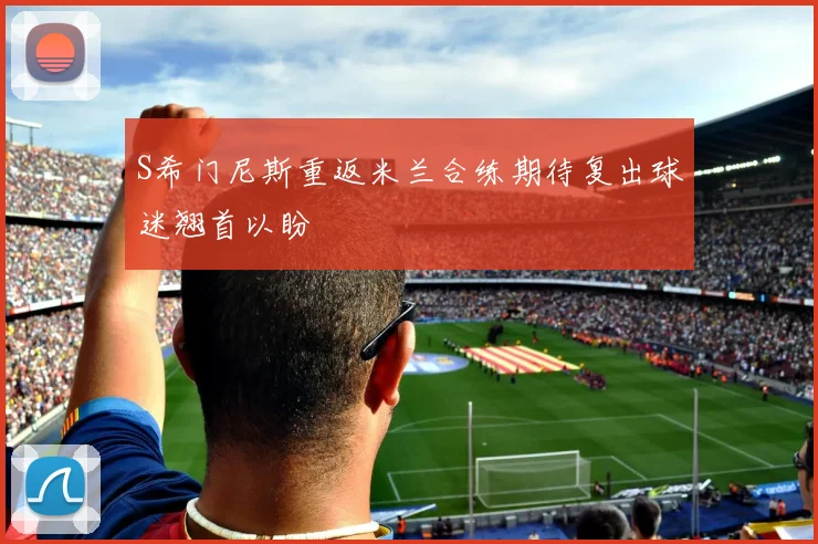 S希门尼斯重返米兰合练期待复出球迷翘首以盼