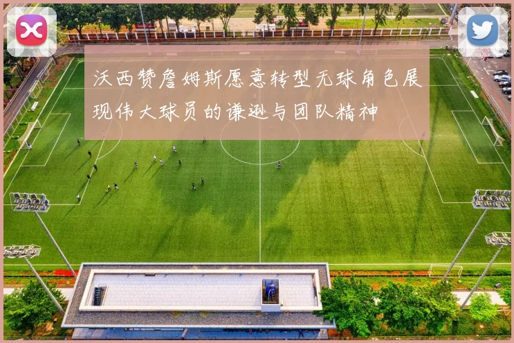 沃西赞詹姆斯愿意转型无球角色展现伟大球员的谦逊与团队精神