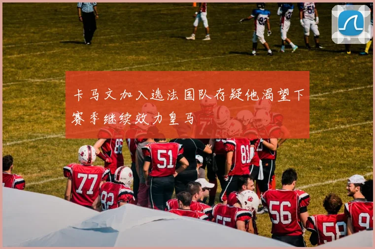 卡马文加入选法国队存疑他渴望下赛季继续效力皇马