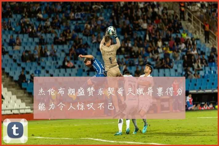 杰伦布朗盛赞东契奇天赋异禀得分能力令人惊叹不已