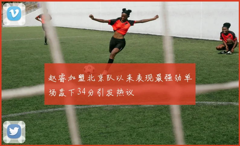 赵睿加盟北京队以来表现最强劲单场轰下34分引发热议