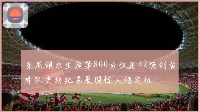 克尼佩尔生涯第800分仅用42场创黄蜂队史新纪录展现惊人稳定性