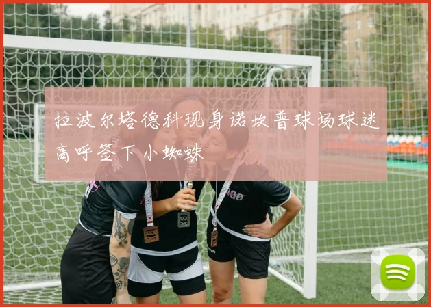 拉波尔塔德科现身诺坎普球场球迷高呼签下小蜘蛛