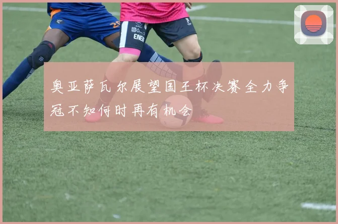奥亚萨瓦尔展望国王杯决赛全力争冠不知何时再有机会