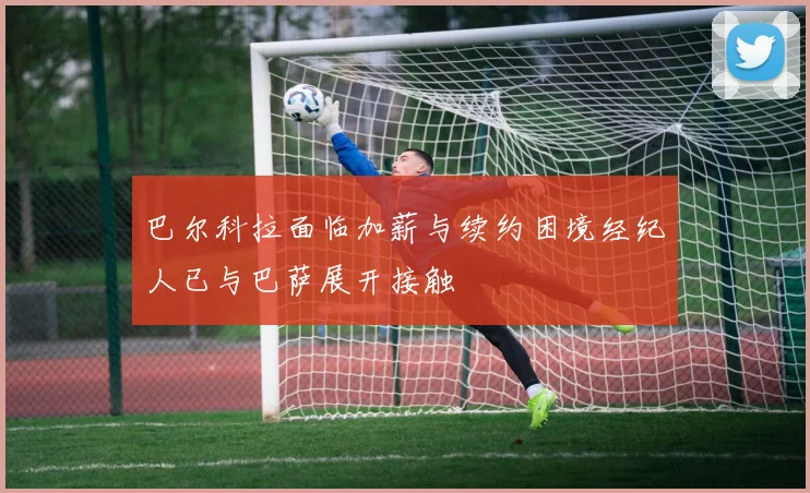 巴尔科拉面临加薪与续约困境经纪人已与巴萨展开接触